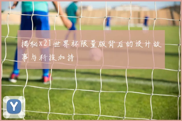 揭秘x21世界杯限量版背后的设计故事与科技加持