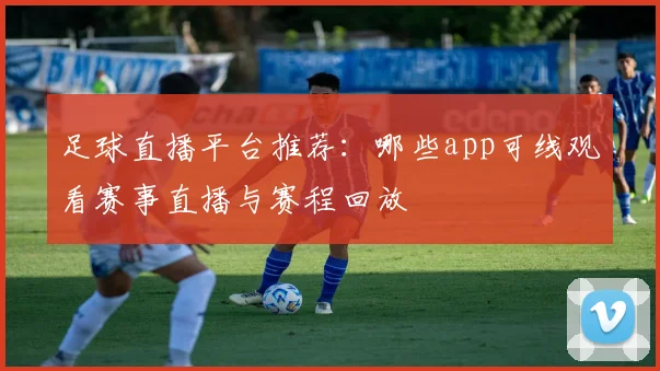 足球直播平台推荐：哪些app可线观看赛事直播与赛程回放