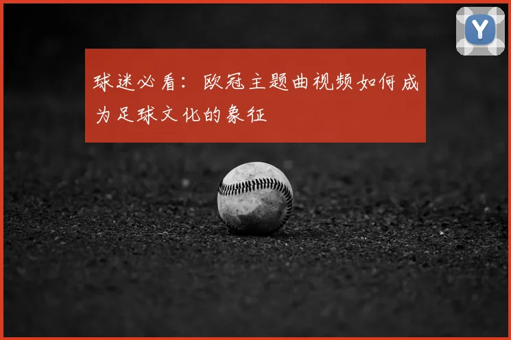 球迷必看：欧冠主题曲视频如何成为足球文化的象征