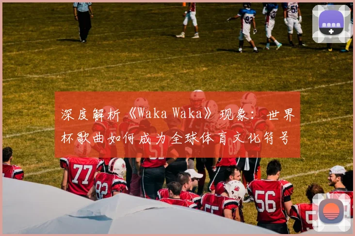 深度解析《Waka Waka》现象：世界杯歌曲如何成为全球体育文化符号