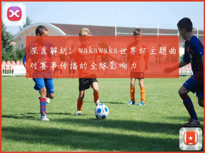 深度解析：wakawaka世界杯主题曲对赛事传播的全球影响力