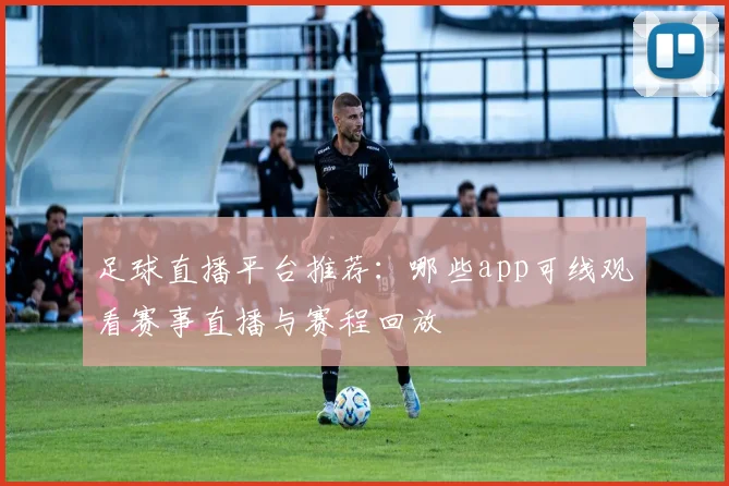 足球直播平台推荐：哪些app可线观看赛事直播与赛程回放
