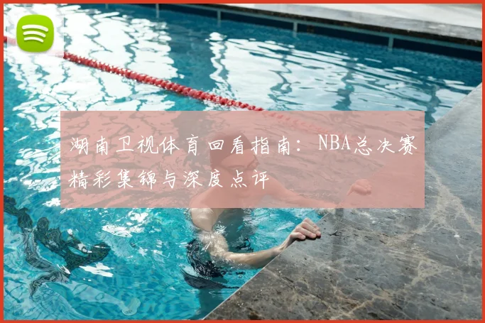 湖南卫视体育回看指南：NBA总决赛精彩集锦与深度点评