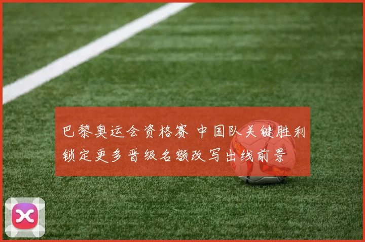 巴黎奥运会资格赛 中国队关键胜利锁定更多晋级名额改写出线前景