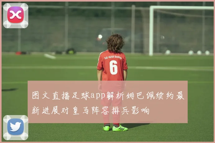 图文直播足球app解析姆巴佩续约最新进展对皇马阵容排兵影响