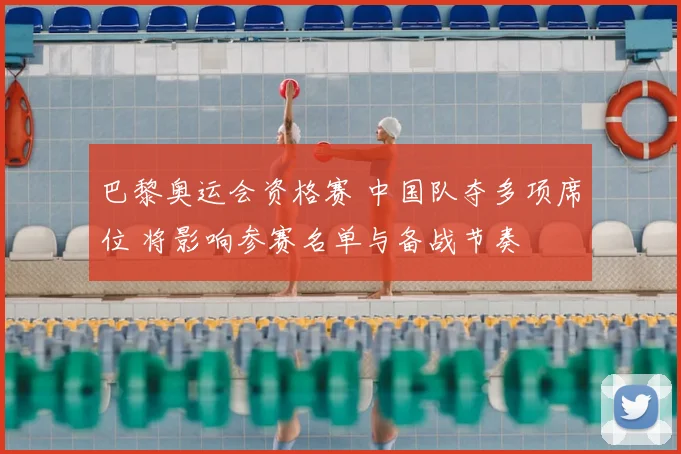 巴黎奥运会资格赛 中国队夺多项席位 将影响参赛名单与备战节奏