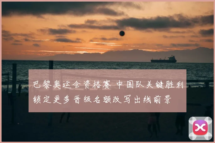 巴黎奥运会资格赛 中国队关键胜利锁定更多晋级名额改写出线前景