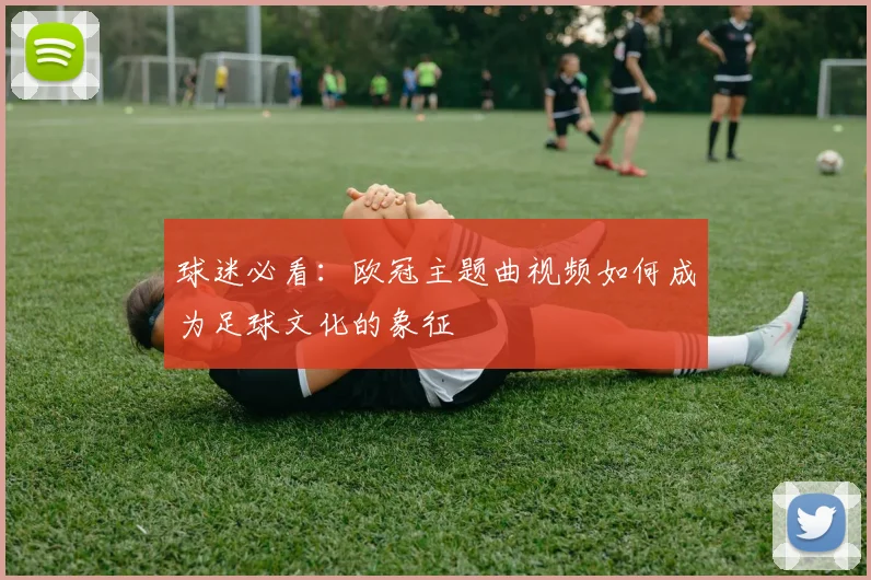 球迷必看：欧冠主题曲视频如何成为足球文化的象征